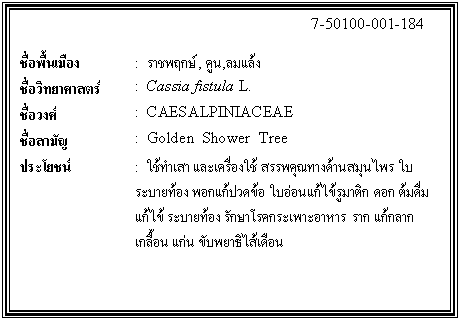 กล่องข้อความ: 7-50100-001-184 ชื่อพื้นเมือง : ราชพฤกษ์, คูน,ลมแล้ง ชื่อวิทยาศาสตร์ : Cassia fistula L. ชื่อวงศ์ : CAESALPINIACEAE ชื่อสามัญ : Golden Shower Tree ประโยชน์ : ใช้ทำเสา และเครื่องใช้ สรรพคุณทางด้านสมุนไพร ใบ ระบายท้อง พอกแก้ปวดข้อ ใบอ่อนแก้ไข้รูมาติก ดอก ต้มดื่ม แก้ไข้ ระบายท้อง รักษาโรคกระเพาะอาหาร ราก แก้กลาก เกลื้อน แก่น ขับพยาธิไส้เดือน